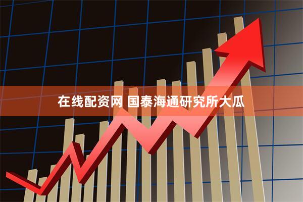 在线配资网 国泰海通研究所大瓜