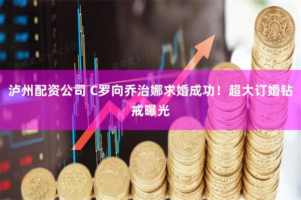 泸州配资公司 C罗向乔治娜求婚成功！超大订婚钻戒曝光