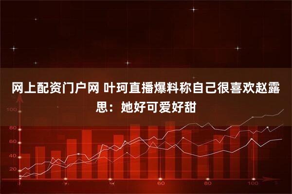 网上配资门户网 叶珂直播爆料称自己很喜欢赵露思：她好可爱好甜