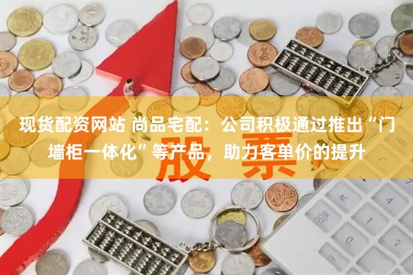 现货配资网站 尚品宅配：公司积极通过推出“门墙柜一体化”等产品，助力客单价的提升