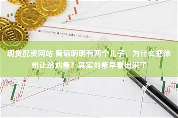 现货配资网站 陶谦明明有两个儿子，为什么把徐州让给刘备？其实刘备早看出来了