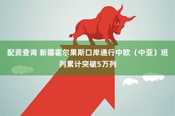配资查询 新疆霍尔果斯口岸通行中欧（中亚）班列累计突破5万列