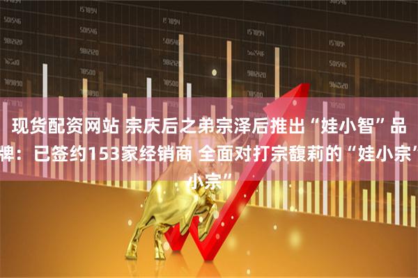 现货配资网站 宗庆后之弟宗泽后推出“娃小智”品牌：已签约153家经销商 全面对打宗馥莉的“娃小宗”