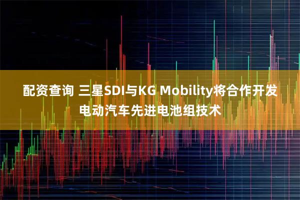 配资查询 三星SDI与KG Mobility将合作开发电动汽车先进电池组技术