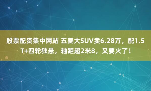 股票配资集中网站 五菱大SUV卖6.28万，配1.5T+四轮独悬，轴距超2米8，又要火了！