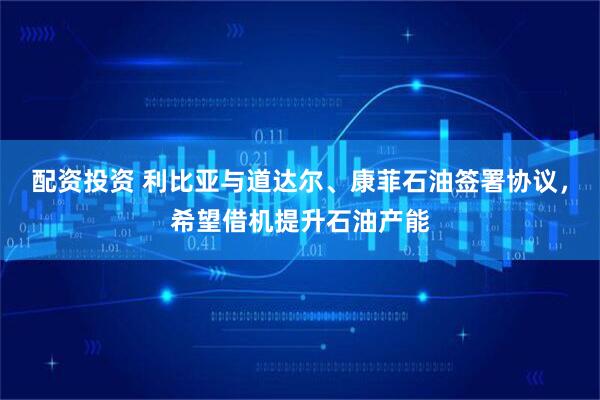 配资投资 利比亚与道达尔、康菲石油签署协议，希望借机提升石油产能